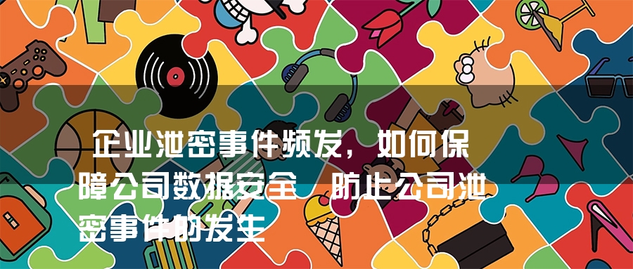 企业泄密事件频发，如何保障公司数据安全 防止公司泄密事件的发生